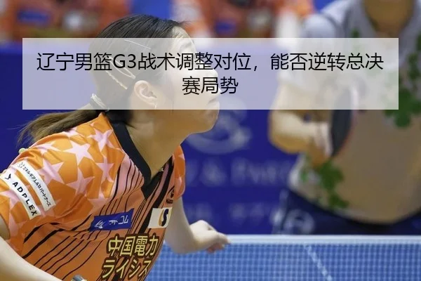 辽宁男篮G3战术调整对位，能否逆转总决赛局势